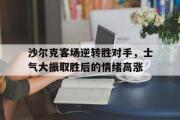 IM电竞app 下载安装安卓版-沙尔克客场逆转胜对手，士气大振取胜后的情绪高涨