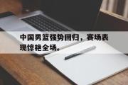 IM电竞app 下载安装安卓版-中国男篮强势回归，赛场表现惊艳全场。