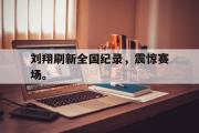 IM电竞app 下载安装安卓版-刘翔刷新全国纪录，震惊赛场。
