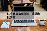 IMdianjing通用版-辽宁男篮状态低迷，遭遇连败困局。