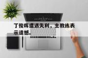 IM电竞app 下载安装安卓版-丁俊晖遭遇失利，主教练表示遗憾。