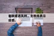 IM电竞app 下载安装安卓版-曼联遭遇失利，主教练表示遗憾。