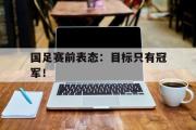 IMdianjing通用版-国足赛前表态：目标只有冠军！