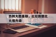IM电竞app 下载安装安卓版-热刺大胜曼联，北伦敦德比火爆升级