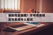 IM电竞app 下载安装安卓版-谁能阻击雄鹿？字母哥连续高效表现令人担忧