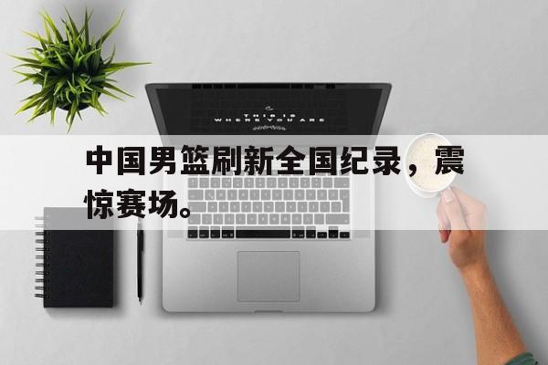 中国男篮刷新全国纪录，震惊赛场。