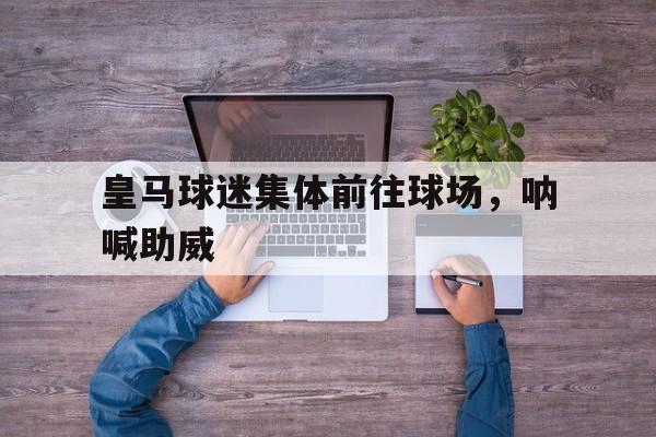 皇马球迷集体前往球场，呐喊助威