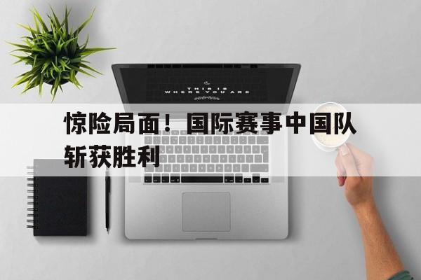 惊险局面！国际赛事中国队斩获胜利